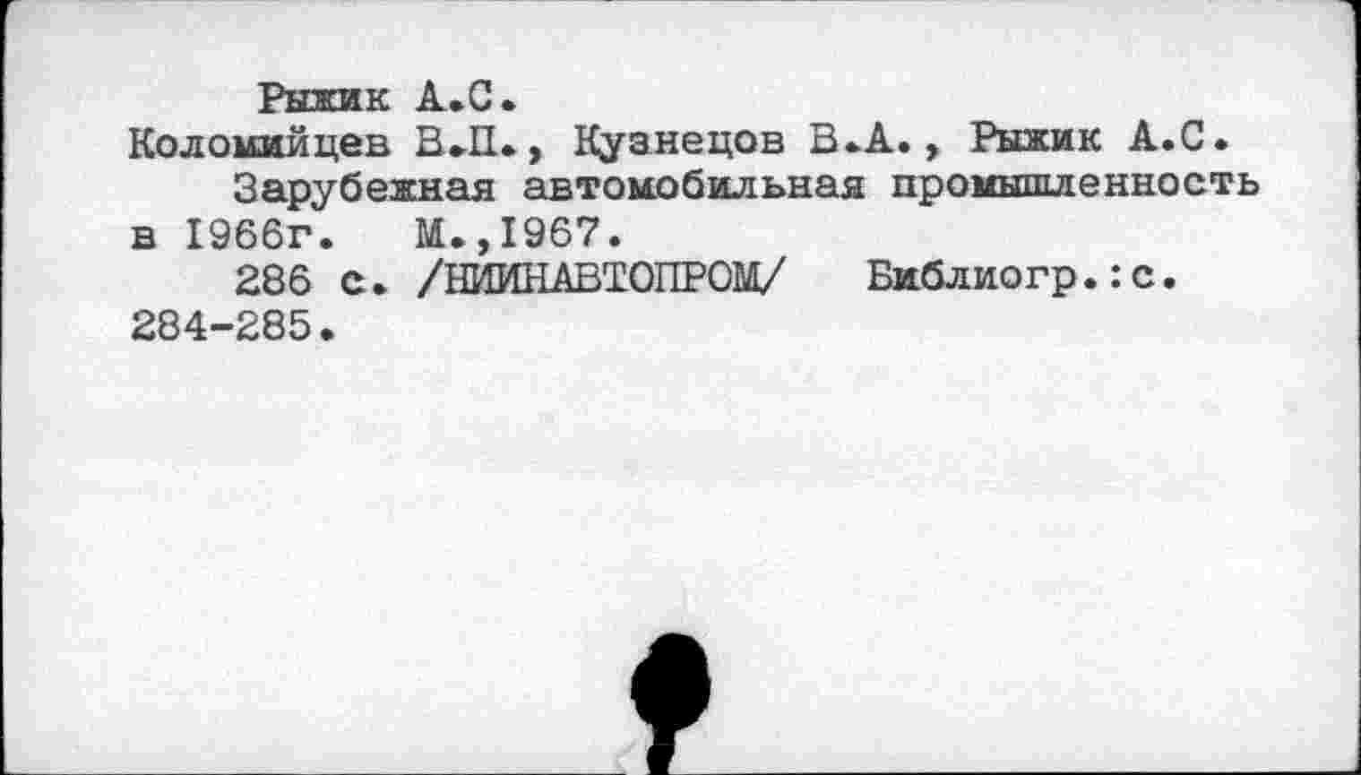 ﻿Рыжик А.С.
Коломийцев В.П., Кузнецов В-А., Рыжик А.С.
Зарубежная автомобильная промышленность в 1966г.	М.,1967.
286 С. /НИИНАВТОПРОМ/ Библиогр.:с. 284-285.